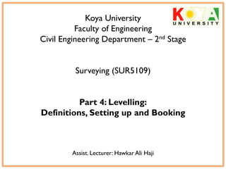 Koya University
Faculty of Engineering
Civil Engineering Department – 2nd Stage
Surveying (SUR5109)
Part 4: Levelling:
Definitions, Setting up and Booking
Assist. Lecturer: Hawkar Ali Haji
 