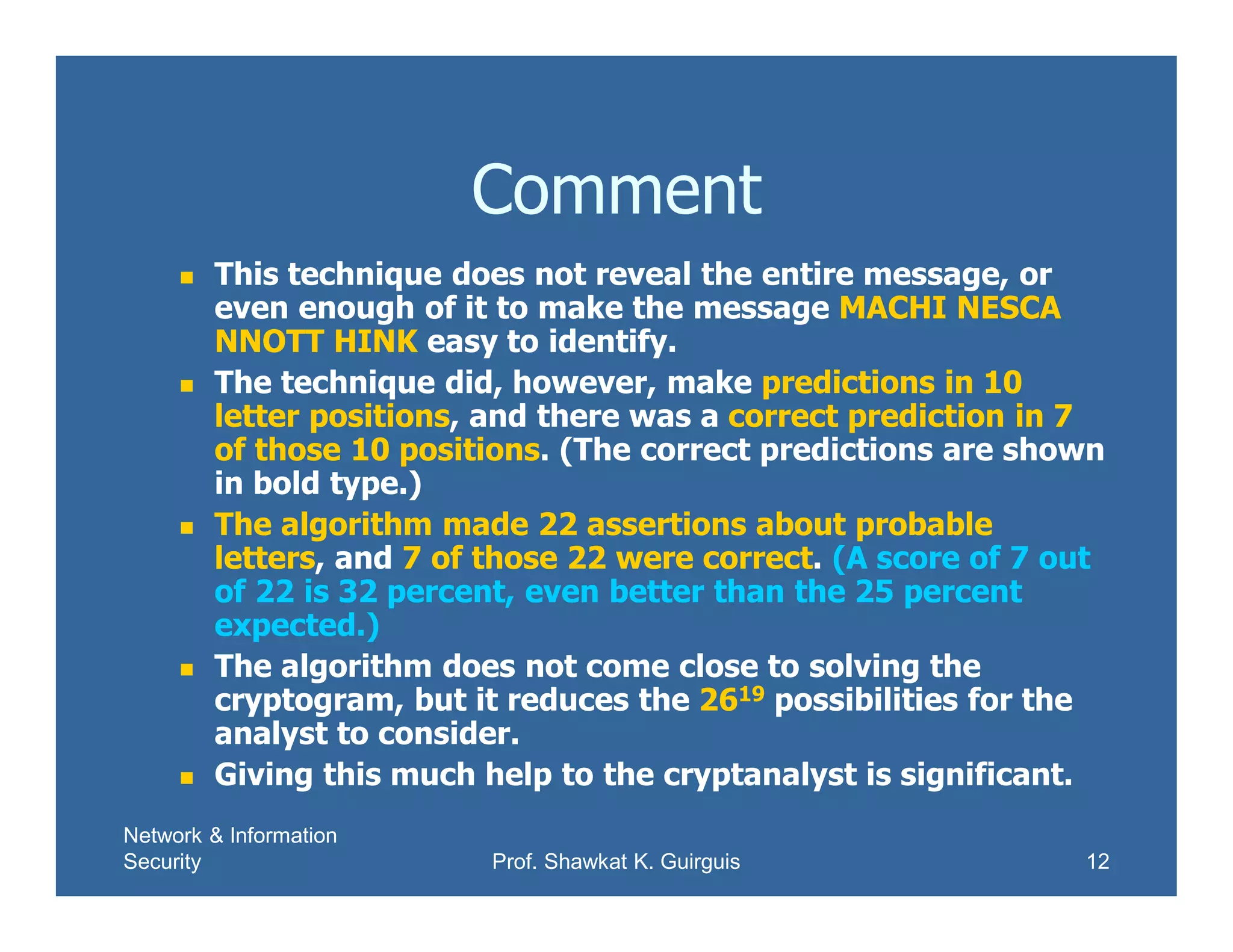 Network & Information
Security Prof. Shawkat K. Guirguis 12
Comment
 This technique does not reveal the entire message, or
even enough of it to make the message MACHI NESCA
NNOTT HINK easy to identify.
 The technique did, however, make predictions in 10
letter positions, and there was a correct prediction in 7
of those 10 positions. (The correct predictions are shown
in bold type.)
 The algorithm made 22 assertions about probable
letters, and 7 of those 22 were correct. (A score of 7 out
of 22 is 32 percent, even better than the 25 percent
expected.)
 The algorithm does not come close to solving the
cryptogram, but it reduces the 2619 possibilities for the
analyst to consider.
 Giving this much help to the cryptanalyst is significant.
 