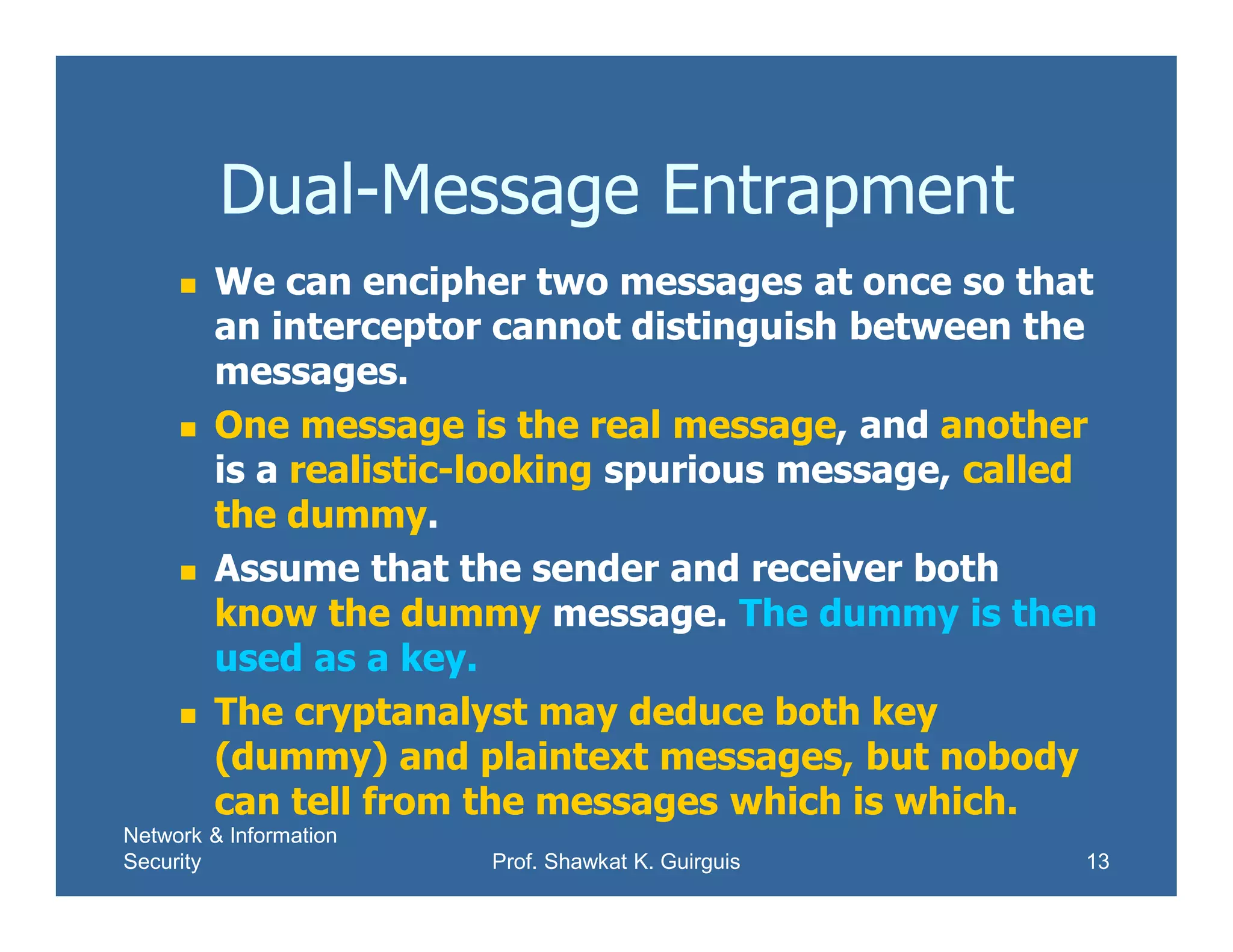 Network & Information
Security Prof. Shawkat K. Guirguis 13
Dual-Message Entrapment
 We can encipher two messages at once so that
an interceptor cannot distinguish between the
messages.
 One message is the real message, and another
is a realistic-looking spurious message, called
the dummy.
 Assume that the sender and receiver both
know the dummy message. The dummy is then
used as a key.
 The cryptanalyst may deduce both key
(dummy) and plaintext messages, but nobody
can tell from the messages which is which.
 