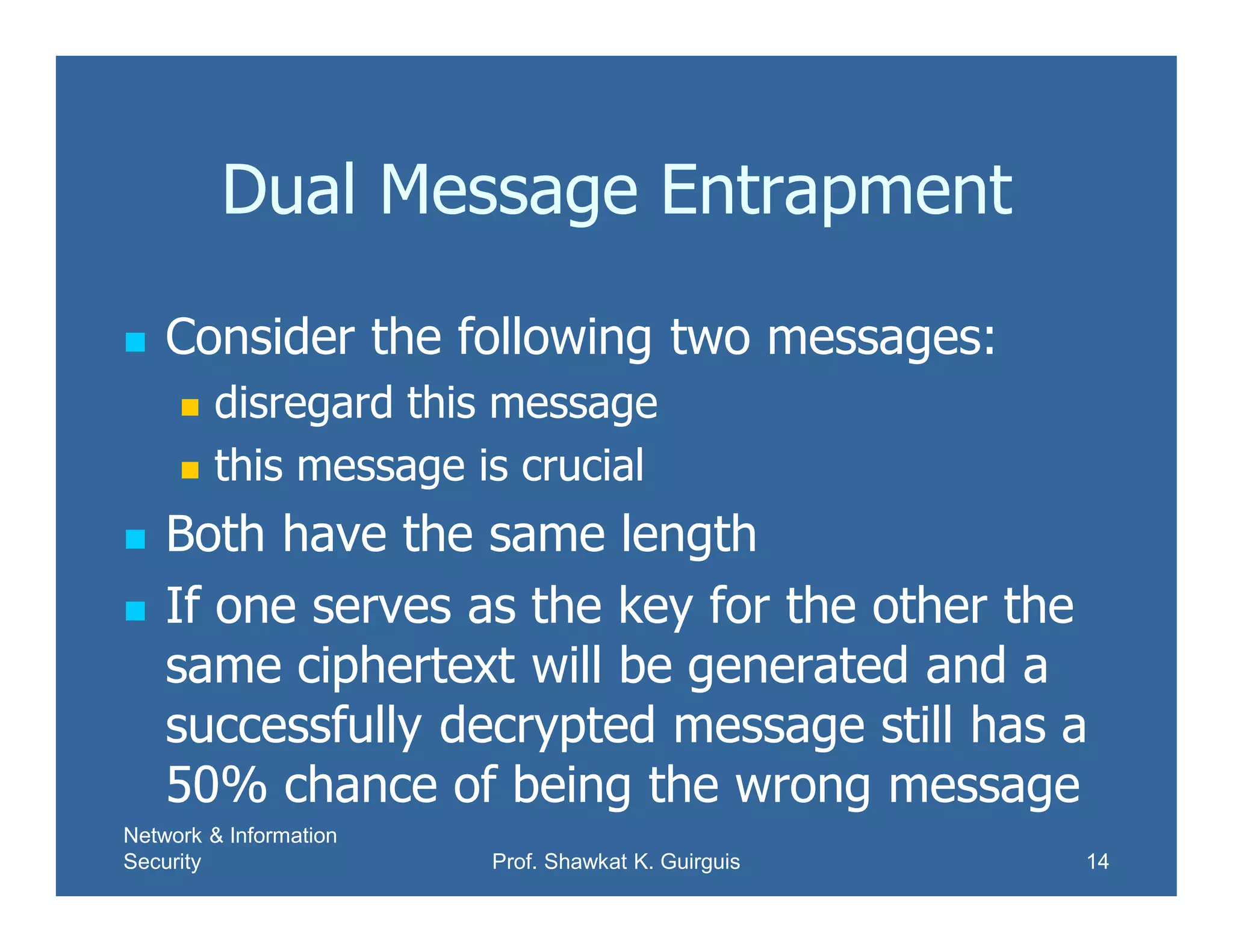 Network & Information
Security Prof. Shawkat K. Guirguis 14
Dual Message Entrapment
 Consider the following two messages:
 disregard this message
 this message is crucial
 Both have the same length
 If one serves as the key for the other the
same ciphertext will be generated and a
successfully decrypted message still has a
50% chance of being the wrong message
 