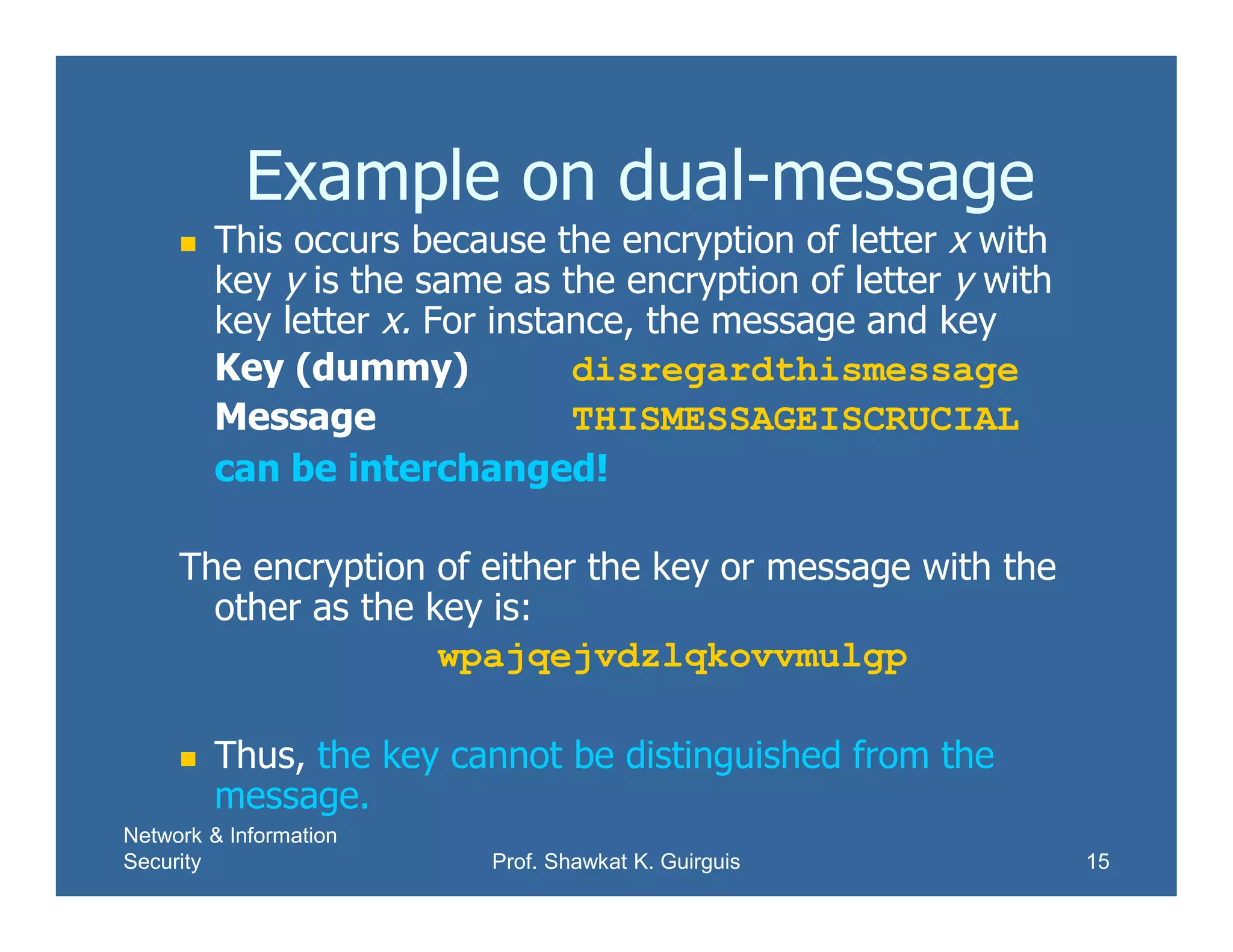 Network & Information
Security Prof. Shawkat K. Guirguis 15
Example on dual-message
 This occurs because the encryption of letter x with
key y is the same as the encryption of letter y with
key letter x. For instance, the message and key
Key (dummy) disregardthismessage
Message THISMESSAGEISCRUCIAL
can be interchanged!
The encryption of either the key or message with the
other as the key is:
wpajqejvdzlqkovvmulgp
 Thus, the key cannot be distinguished from the
message.
 