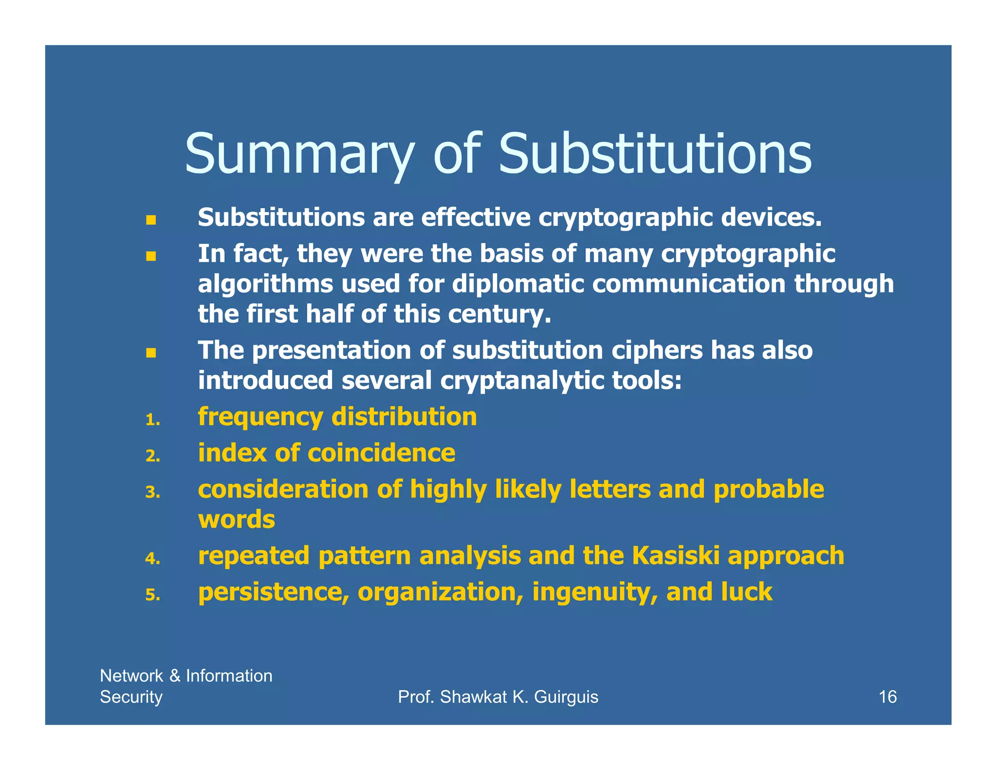 Network & Information
Security Prof. Shawkat K. Guirguis 16
Summary of Substitutions
 Substitutions are effective cryptographic devices.
 In fact, they were the basis of many cryptographic
algorithms used for diplomatic communication through
the first half of this century.
 The presentation of substitution ciphers has also
introduced several cryptanalytic tools:
1. frequency distribution
2. index of coincidence
3. consideration of highly likely letters and probable
words
4. repeated pattern analysis and the Kasiski approach
5. persistence, organization, ingenuity, and luck
 