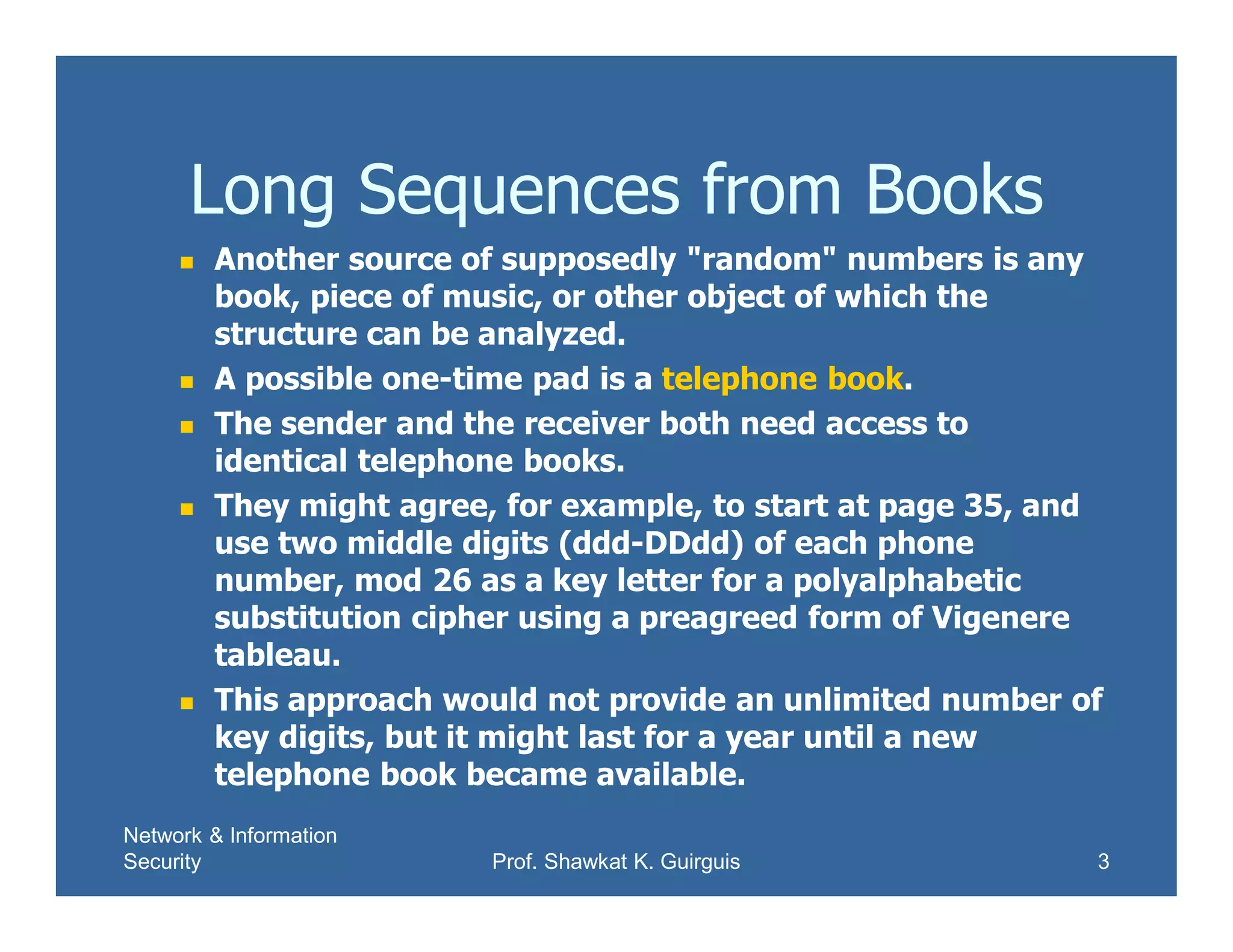 Network & Information
Security Prof. Shawkat K. Guirguis 3
Long Sequences from Books
 Another source of supposedly "random" numbers is any
book, piece of music, or other object of which the
structure can be analyzed.
 A possible one-time pad is a telephone book.
 The sender and the receiver both need access to
identical telephone books.
 They might agree, for example, to start at page 35, and
use two middle digits (ddd-DDdd) of each phone
number, mod 26 as a key letter for a polyalphabetic
substitution cipher using a preagreed form of Vigenere
tableau.
 This approach would not provide an unlimited number of
key digits, but it might last for a year until a new
telephone book became available.
 
