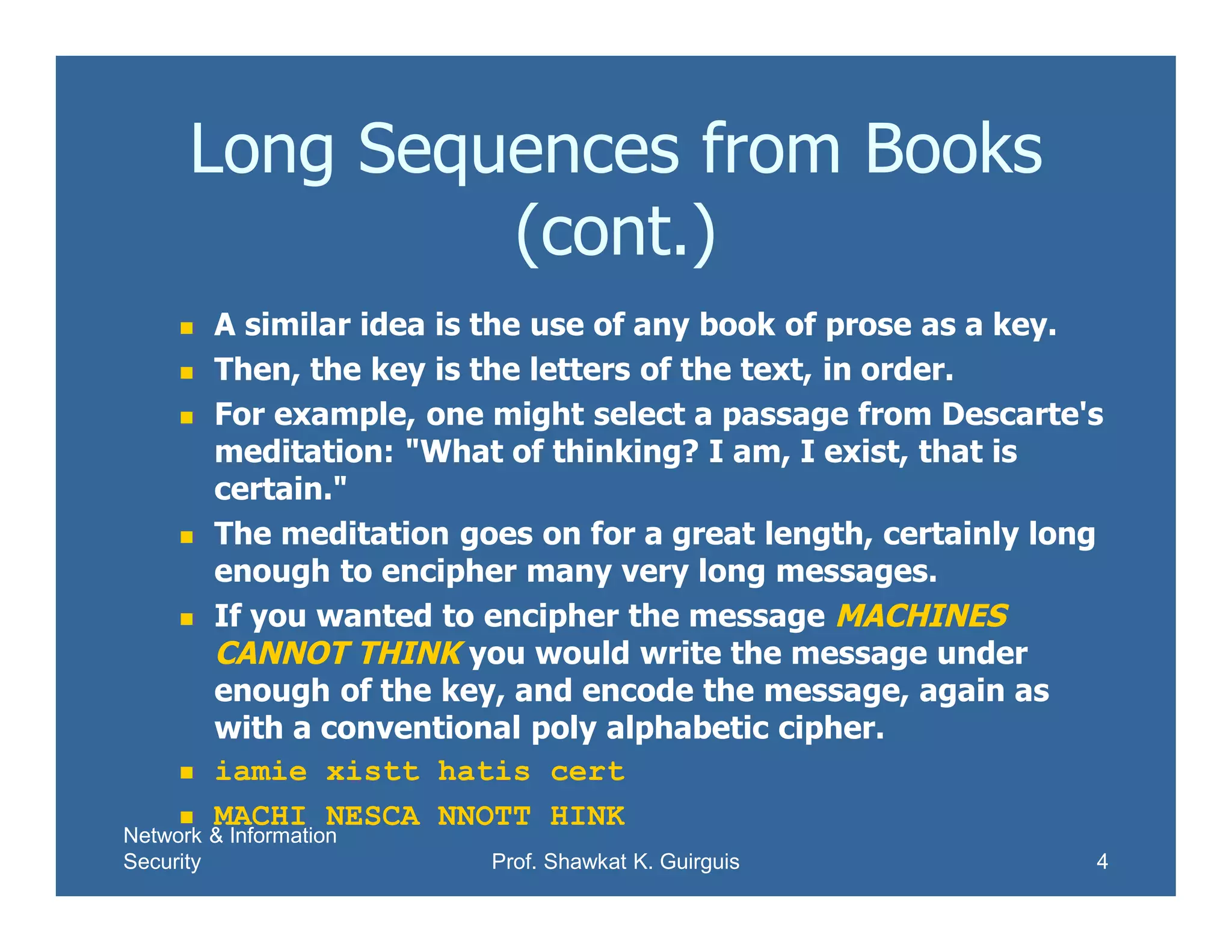 Network & Information
Security Prof. Shawkat K. Guirguis 4
Long Sequences from Books
(cont.)
 A similar idea is the use of any book of prose as a key.
 Then, the key is the letters of the text, in order.
 For example, one might select a passage from Descarte's
meditation: "What of thinking? I am, I exist, that is
certain."
 The meditation goes on for a great length, certainly long
enough to encipher many very long messages.
 If you wanted to encipher the message MACHINES
CANNOT THINK you would write the message under
enough of the key, and encode the message, again as
with a conventional poly alphabetic cipher.
 iamie xistt hatis cert
 MACHI NESCA NNOTT HINK
 