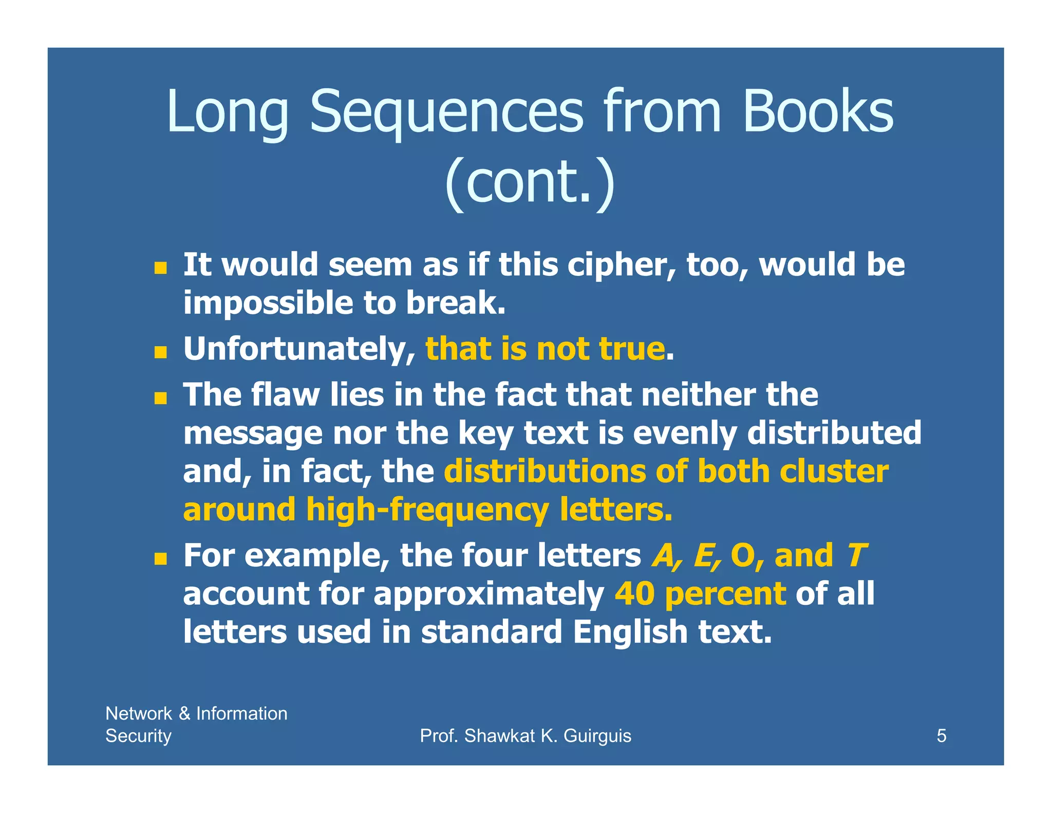 Network & Information
Security Prof. Shawkat K. Guirguis 5
Long Sequences from Books
(cont.)
 It would seem as if this cipher, too, would be
impossible to break.
 Unfortunately, that is not true.
 The flaw lies in the fact that neither the
message nor the key text is evenly distributed
and, in fact, the distributions of both cluster
around high-frequency letters.
 For example, the four letters A, E, O, and T
account for approximately 40 percent of all
letters used in standard English text.
 