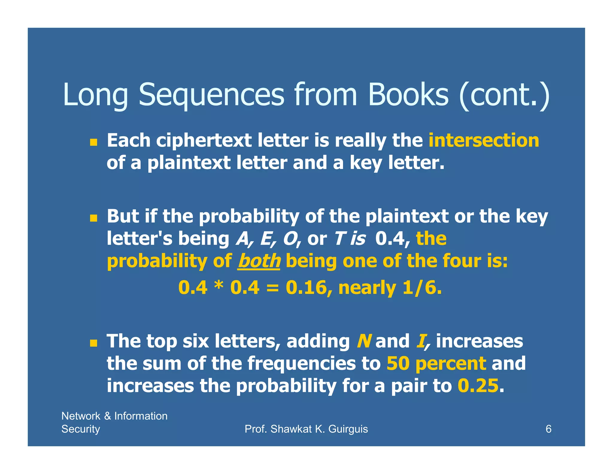 Network & Information
Security Prof. Shawkat K. Guirguis 6
Long Sequences from Books (cont.)
 Each ciphertext letter is really the intersection
of a plaintext letter and a key letter.
 But if the probability of the plaintext or the key
letter's being A, E, O, or T is 0.4, the
probability of both being one of the four is:
0.4 * 0.4 = 0.16, nearly 1/6.
 The top six letters, adding N and I, increases
the sum of the frequencies to 50 percent and
increases the probability for a pair to 0.25.
 