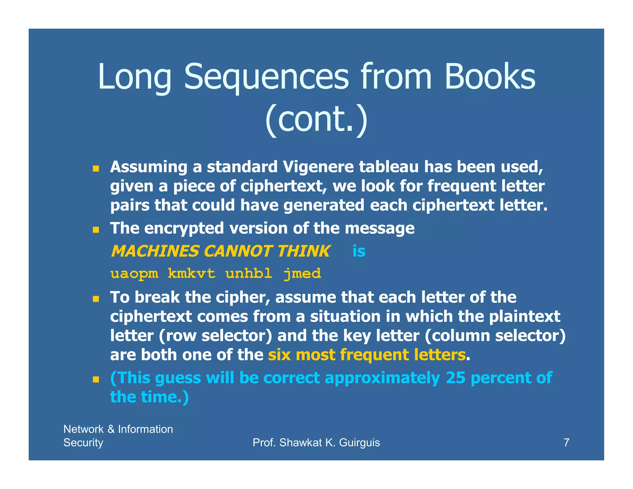Network & Information
Security Prof. Shawkat K. Guirguis 7
Long Sequences from Books
(cont.)
 Assuming a standard Vigenere tableau has been used,
given a piece of ciphertext, we look for frequent letter
pairs that could have generated each ciphertext letter.
 The encrypted version of the message
MACHINES CANNOT THINK is
uaopm kmkvt unhbl jmed
 To break the cipher, assume that each letter of the
ciphertext comes from a situation in which the plaintext
letter (row selector) and the key letter (column selector)
are both one of the six most frequent letters.
 (This guess will be correct approximately 25 percent of
the time.)
 