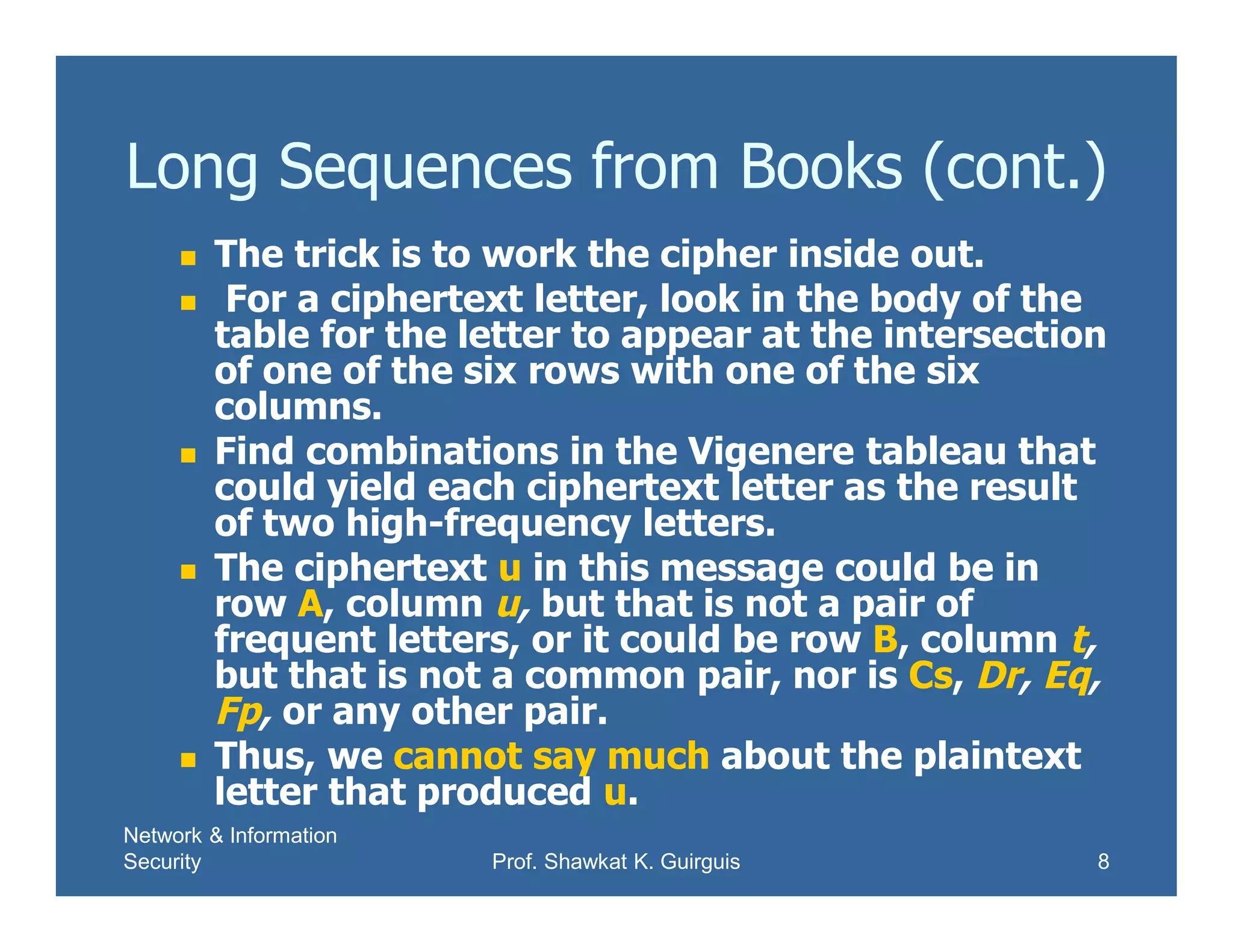 Network & Information
Security Prof. Shawkat K. Guirguis 8
Long Sequences from Books (cont.)
 The trick is to work the cipher inside out.
 For a ciphertext letter, look in the body of the
table for the letter to appear at the intersection
of one of the six rows with one of the six
columns.
 Find combinations in the Vigenere tableau that
could yield each ciphertext letter as the result
of two high-frequency letters.
 The ciphertext u in this message could be in
row A, column u, but that is not a pair of
frequent letters, or it could be row B, column t,
but that is not a common pair, nor is Cs, Dr, Eq,
Fp, or any other pair.
 Thus, we cannot say much about the plaintext
letter that produced u.
 