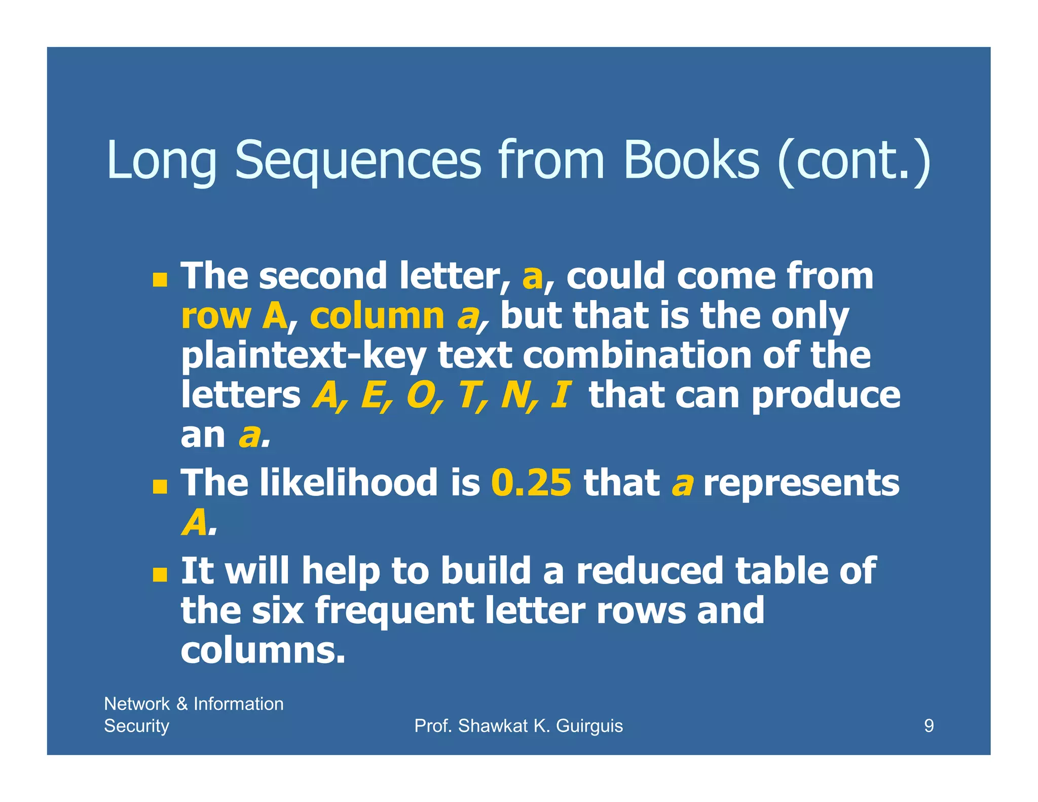 Network & Information
Security Prof. Shawkat K. Guirguis 9
Long Sequences from Books (cont.)
 The second letter, a, could come from
row A, column a, but that is the only
plaintext-key text combination of the
letters A, E, O, T, N, I that can produce
an a.
 The likelihood is 0.25 that a represents
A.
 It will help to build a reduced table of
the six frequent letter rows and
columns.
 