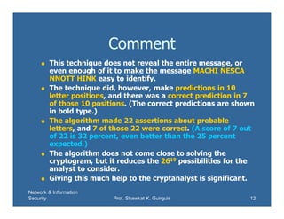 Network & Information
Security Prof. Shawkat K. Guirguis 12
Comment
 This technique does not reveal the entire message, or
even enough of it to make the message MACHI NESCA
NNOTT HINK easy to identify.
 The technique did, however, make predictions in 10
letter positions, and there was a correct prediction in 7
of those 10 positions. (The correct predictions are shown
in bold type.)
 The algorithm made 22 assertions about probable
letters, and 7 of those 22 were correct. (A score of 7 out
of 22 is 32 percent, even better than the 25 percent
expected.)
 The algorithm does not come close to solving the
cryptogram, but it reduces the 2619 possibilities for the
analyst to consider.
 Giving this much help to the cryptanalyst is significant.
 