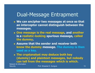 Network & Information
Security Prof. Shawkat K. Guirguis 13
Dual-Message Entrapment
 We can encipher two messages at once so that
an interceptor cannot distinguish between the
messages.
 One message is the real message, and another
is a realistic-looking spurious message, called
the dummy.
 Assume that the sender and receiver both
know the dummy message. The dummy is then
used as a key.
 The cryptanalyst may deduce both key
(dummy) and plaintext messages, but nobody
can tell from the messages which is which.
 