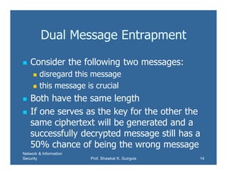 Network & Information
Security Prof. Shawkat K. Guirguis 14
Dual Message Entrapment
 Consider the following two messages:
 disregard this message
 this message is crucial
 Both have the same length
 If one serves as the key for the other the
same ciphertext will be generated and a
successfully decrypted message still has a
50% chance of being the wrong message
 
