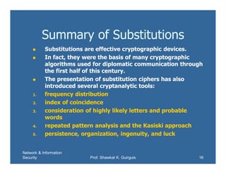 Network & Information
Security Prof. Shawkat K. Guirguis 16
Summary of Substitutions
 Substitutions are effective cryptographic devices.
 In fact, they were the basis of many cryptographic
algorithms used for diplomatic communication through
the first half of this century.
 The presentation of substitution ciphers has also
introduced several cryptanalytic tools:
1. frequency distribution
2. index of coincidence
3. consideration of highly likely letters and probable
words
4. repeated pattern analysis and the Kasiski approach
5. persistence, organization, ingenuity, and luck
 