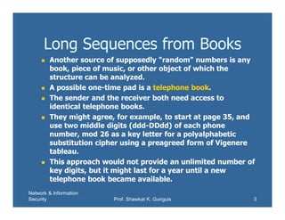 Network & Information
Security Prof. Shawkat K. Guirguis 3
Long Sequences from Books
 Another source of supposedly "random" numbers is any
book, piece of music, or other object of which the
structure can be analyzed.
 A possible one-time pad is a telephone book.
 The sender and the receiver both need access to
identical telephone books.
 They might agree, for example, to start at page 35, and
use two middle digits (ddd-DDdd) of each phone
number, mod 26 as a key letter for a polyalphabetic
substitution cipher using a preagreed form of Vigenere
tableau.
 This approach would not provide an unlimited number of
key digits, but it might last for a year until a new
telephone book became available.
 