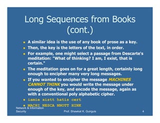 Network & Information
Security Prof. Shawkat K. Guirguis 4
Long Sequences from Books
(cont.)
 A similar idea is the use of any book of prose as a key.
 Then, the key is the letters of the text, in order.
 For example, one might select a passage from Descarte's
meditation: "What of thinking? I am, I exist, that is
certain."
 The meditation goes on for a great length, certainly long
enough to encipher many very long messages.
 If you wanted to encipher the message MACHINES
CANNOT THINK you would write the message under
enough of the key, and encode the message, again as
with a conventional poly alphabetic cipher.
 iamie xistt hatis cert
 MACHI NESCA NNOTT HINK
 