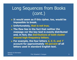 Network & Information
Security Prof. Shawkat K. Guirguis 5
Long Sequences from Books
(cont.)
 It would seem as if this cipher, too, would be
impossible to break.
 Unfortunately, that is not true.
 The flaw lies in the fact that neither the
message nor the key text is evenly distributed
and, in fact, the distributions of both cluster
around high-frequency letters.
 For example, the four letters A, E, O, and T
account for approximately 40 percent of all
letters used in standard English text.
 
