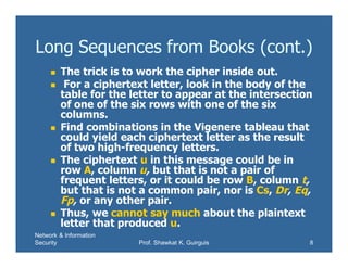 Network & Information
Security Prof. Shawkat K. Guirguis 8
Long Sequences from Books (cont.)
 The trick is to work the cipher inside out.
 For a ciphertext letter, look in the body of the
table for the letter to appear at the intersection
of one of the six rows with one of the six
columns.
 Find combinations in the Vigenere tableau that
could yield each ciphertext letter as the result
of two high-frequency letters.
 The ciphertext u in this message could be in
row A, column u, but that is not a pair of
frequent letters, or it could be row B, column t,
but that is not a common pair, nor is Cs, Dr, Eq,
Fp, or any other pair.
 Thus, we cannot say much about the plaintext
letter that produced u.
 