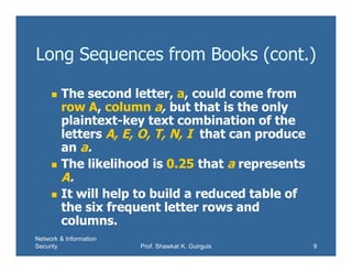 Network & Information
Security Prof. Shawkat K. Guirguis 9
Long Sequences from Books (cont.)
 The second letter, a, could come from
row A, column a, but that is the only
plaintext-key text combination of the
letters A, E, O, T, N, I that can produce
an a.
 The likelihood is 0.25 that a represents
A.
 It will help to build a reduced table of
the six frequent letter rows and
columns.
 