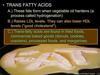 • TRANS FATTY ACIDS
A.) These fats form when vegetable oil hardens (a
process called hydrogenation)
B.) Raises LDL levels. They can also lower HDL
levels ("good cholesterol").
C.) Trans-fatty acids are found in fried foods,
commercial baked goods (donuts, cookies,
crackers), processed foods, and margarines.
Copyright © 2010 Ryan P. Murphy
 