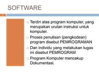 SOFTWARE
6
 Terdiri atas program komputer, yang
merupakan urutan instruksi untuk
komputer.
 Proses penulisan (pengkodean)
program disebut PEMROGRAMAN
 Dan individu yang melakukan tugas
ini disebut PEMROGRAM
 Program Komputer mencakup
Dokumentasi.
 