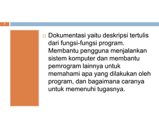 7
 Dokumentasi yaitu deskripsi tertulis
dari fungsi-fungsi program.
Membantu pengguna menjalankan
sistem komputer dan membantu
pemrogram lainnya untuk
memahami apa yang dilakukan oleh
program, dan bagaimana caranya
untuk memenuhi tugasnya.
 