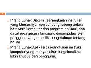 9
 Piranti Lunak Sistem : serangkaian instruksi
yang khususnya menjadi penghubung antara
hardware komputer dan program aplikasi, dan
dapat juga secara langsung dimanipulasi oleh
pengguna yang memiliki pengetahuan tentang
hal ini.
 Piranti Lunak Aplikasi : serangkaian instruksi
komputer yang menyediakan fungsionalitas
lebih khusus dari pengguna.
 