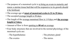 • The purpose of a menstrual cycle is to bring an ovum to maturity and
renew a uterine tissue bed that will be responsive to its growth should
it be fertilized.
• The average age of onset of menstrual cycles is 21 to 35 days.
• The accepted average length is 28 days.
• The length of the average menstrual flow is 1-9 days and the average
length is 5 days.
• Amount of flow is from spotting to 80 ml on average.
• Four body structures that are involved in the normal physiology of the
menstrual cycle are:
- The hypothalamus - The pituitary gland
- The ovaries - The uterus.
 
