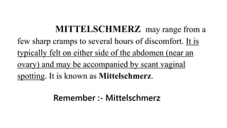 MITTELSCHMERZ may range from a
few sharp cramps to several hours of discomfort. It is
typically felt on either side of the abdomen (near an
ovary) and may be accompanied by scant vaginal
spotting. It is known as Mittelschmerz.
Remember :- Mittelschmerz
 