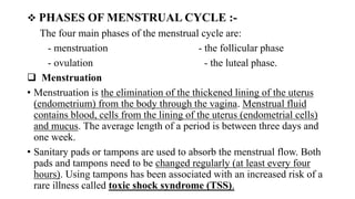  PHASES OF MENSTRUAL CYCLE :-
The four main phases of the menstrual cycle are:
- menstruation - the follicular phase
- ovulation - the luteal phase.
 Menstruation
• Menstruation is the elimination of the thickened lining of the uterus
(endometrium) from the body through the vagina. Menstrual fluid
contains blood, cells from the lining of the uterus (endometrial cells)
and mucus. The average length of a period is between three days and
one week.
• Sanitary pads or tampons are used to absorb the menstrual flow. Both
pads and tampons need to be changed regularly (at least every four
hours). Using tampons has been associated with an increased risk of a
rare illness called toxic shock syndrome (TSS).
 