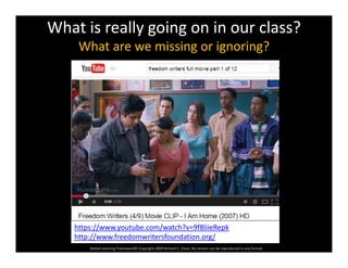 What is really going on in our class?
What are we missing or ignoring?What are we missing or ignoring?
Global Learning Framework© Copyright 2009 Richard C. Close, No version can be reproduced in any format.  
https://www.youtube.com/watch?v=9f8liieRepk
http://www.freedomwritersfoundation.org/
 