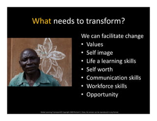 What needs to transform?What needs to transform?
We can facilitate changeWe can facilitate change
• Values
• Self image• Self image
• Life a learning skills
S lf th• Self worth
• Communication skills
• Workforce skills
• Opportunity
Global Learning Framework© Copyright 2009 Richard C. Close, No version can be reproduced in any format.  
 