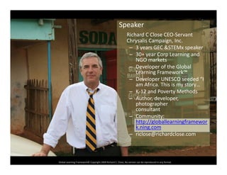 Speaker
Richard C Close CEO‐Servant 
Chrysalis Campaign, Inc.
– 3 years GEC &STEMx speaker
30+ year Corp Learning and– 30+ year Corp Learning and 
NGO markets
– Developer of the Global 
Learning Framework™
– Developer UNESCO seeded “I 
am Africa. This is my story…
– K‐12 and Poverty Methods
– Author developer– Author, developer, 
photographer
consultant
– Community:
htt // l b ll i fhttp://globallearningframewor
k.ning.com
– riclose@richardclose.com
Global Learning Framework© Copyright 2009 Richard C. Close, No version can be reproduced in any format.  
 