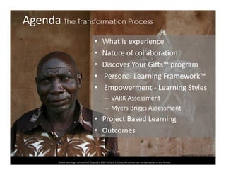 Agenda The Transformation Process
• What is experience
• Nature of collaborationNature of collaboration
• Discover Your Gifts™ program
• Personal Learning Framework™• Personal Learning Framework
• Empowerment ‐ Learning Styles
– VARK Assessment– VARK Assessment
– Myers Briggs Assessment
• Project Based LearningProject Based Learning
• Outcomes
Global Learning Framework© Copyright 2009 Richard C. Close, No version can be reproduced in any format.  
Copyright RClose Kenya 2007
 