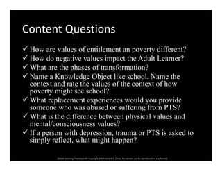 Content QuestionsContent Questions
 How are values of entitlement an poverty different?p y
 How do negative values impact the Adult Learner?
 What are the phases of transformation?
 N K l d Obj t lik h l N th Name a Knowledge Object like school. Name the
context and rate the values of the context of how
poverty might see school?
 What replacement experiences would you provide
someone who was abused or suffering from PTS?
 What is the difference between physical values and What is the difference between physical values and
mental/consciousness values?
 If a person with depression, trauma or PTS is asked to
simply reflect what might happen?
Global Learning Framework© Copyright 2009 Richard C. Close, No version can be reproduced in any format.  
simply reflect, what might happen?
 