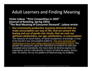 Adult Learners and Finding MeaningAdult Learners and Finding Meaning
Victor Lebow "Price Competition in 1955" 
(Journal of Retailing Spring 1955)(Journal of Retailing, Spring 1955) 
"The Real Meaning of Consumer Demand", Lebow wrote:
• Our enormously productive economy demands that we 
make consumption our way of life that we convert themake consumption our way of life, that we convert the 
buying and use of goods into rituals, that we seek our 
spiritual satisfactions, our ego satisfactions, in consumption. 
The measure of social status, of social acceptance, of prestige, is now 
to be found in our consumptive patterns. The very meaning and 
significance of our lives today expressed in consumptive terms. The 
greater the pressures upon the individual to conform to safe and 
accepted social standards, the more does he tend to express his p , p
aspirations and his individuality in terms of what he wears, drives, 
eats‐ his home, his car, his pattern of food serving, his hobbies.
Global Learning Framework© Copyright 2009 Richard C. Close, No version can be reproduced in any format.  
 