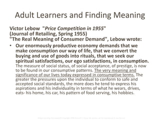 Adult Learners and Finding Meaning 
Victor Lebow "Price Competition in 1955" 
(Journal of Retailing, Spring 1955) 
"The Real Meaning of Consumer Demand", Lebow wrote: 
• Our enormously productive economy demands that we 
make consumption our way of life, that we convert the 
buying and use of goods into rituals, that we seek our 
spiritual satisfactions, our ego satisfactions, in consumption. 
The measure of social status, of social acceptance, of prestige, is now 
to be found in our consumptive patterns. The very meaning and 
significance of our lives today expressed in consumptive terms. The 
greater the pressures upon the individual to conform to safe and 
accepted social standards, the more does he tend to express his 
aspirations and his individuality in terms of what he wears, drives, 
eats- his home, his car, his pattern of food serving, his hobbies. 
Global Learning Framework© Copyright 2009 Richard C. Close, No version can be reproduced in any format. 
 
