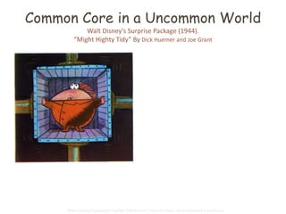 Common Core in a Uncommon World 
Walt Disney's Surprise Package (1944). 
“Might Highty Tidy” By Dick Huemer and Joe Grant 
In front of the jail, the Highty-Tighty 
put a great machine. “Now,” he said, 
“begins the fun. We'll take these folk 
and stretch them a little here, 
squeeze them a little there, press a 
bit, flatten a bit, until their forms are 
just like mine!” 
The people shook their fists and 
cried out angry shouts. But it was no 
use. One after the other, the short, 
the tall, the fat, the lean, were 
crammed into the wide metal mouth 
of the dreadful machine. One after 
the other they tumbled out again, 
stretched and flattened and 
absolutely square! 
Global Learning Framework© Copyright 2009 Richard C. Close, No version can be reproduced in any format. 
 