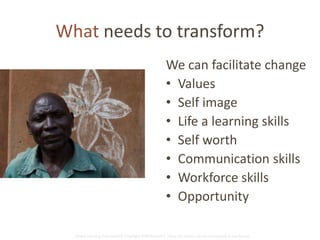What needs to transform? 
We can facilitate change 
• Values 
• Self image 
• Life a learning skills 
• Self worth 
• Communication skills 
• Workforce skills 
• Opportunity 
Global Learning Framework© Copyright 2009 Richard C. Close, No version can be reproduced in any format. 
 