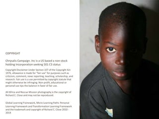 COPYRIGHT 
Chrysalis Campaign. Inc is a US based a non-stock 
holding Incorporation seeking 501 C3 status 
Copyright Disclaimer Under Section 107 of the Copyright Act 
1976, allowance is made for "fair use" for purposes such as 
criticism, comment, news reporting, teaching, scholarship, and 
research. Fair use is a use permitted by copyright statute that 
might otherwise be infringing. Non-profit, educational or 
personal use tips the balance in favor of fair use. 
All Africa and Rescue Mission photography is the copyright of 
Richard C. Close and may not be reproduced. 
Global Learning Framework, Micro Learning Paths Personal 
Learning Framework and Transformation Learning Framework 
and the trademark and copyright of Richard C. Close 2010 - 
2014 
 