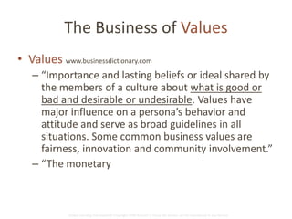 The Business of Values 
• Values www.businessdictionary.com 
– “Importance and lasting beliefs or ideal shared by 
the members of a culture about what is good or 
bad and desirable or undesirable. Values have 
major influence on a persona’s behavior and 
attitude and serve as broad guidelines in all 
situations. Some common business values are 
fairness, innovation and community involvement.” 
– “The monetary worth of something…” 
Global Learning Framework© Copyright 2009 Richard C. Close, No version can be reproduced in any format. 
 