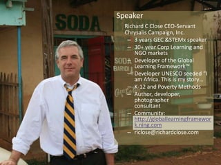 Speaker 
Richard C Close CEO-Servant 
Chrysalis Campaign, Inc. 
– 3 years GEC &STEMx speaker 
– 30+ year Corp Learning and 
NGO markets 
– Developer of the Global 
Learning Framework™ 
– Developer UNESCO seeded “I 
am Africa. This is my story… 
– K-12 and Poverty Methods 
– Author, developer, 
photographer 
consultant 
– Community: 
http://globallearningframewor 
k.ning.com 
– riclose@richardclose.com 
Global Learning Framework© Copyright 2009 Richard C. Close, No version can be reproduced in any format. 
 