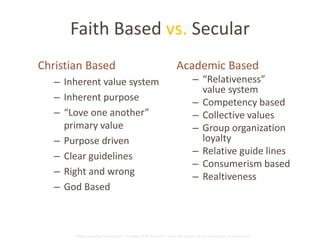 Faith Based vs. Secular 
Christian Based 
– Inherent value system 
– Inherent purpose 
– “Love one another” 
primary value 
– Purpose driven 
– Clear guidelines 
– Right and wrong 
– God Based 
Academic Based 
– “Relativeness” 
value system 
– Competency based 
– Collective values 
– Group organization 
loyalty 
– Relative guide lines 
– Consumerism based 
– Realtiveness 
Global Learning Framework© Copyright 2009 Richard C. Close, No version can be reproduced in any format. 
 
