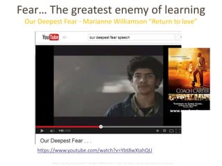 Fear… The greatest enemy of learning 
Our Deepest Fear - Marianne Williamson “Return to love” 
https://www.youtube.com/watch?v=Ybt8wXIahQU 
www.coachcarter.com 
Global Learning Framework© Copyright 2009 Richard C. Close, No version can be reproduced in any format. 
 