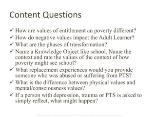 Content Questions 
 How are values of entitlement an poverty different? 
 How do negative values impact the Adult Learner? 
 What are the phases of transformation? 
 Name a Knowledge Object like school. Name the 
context and rate the values of the context of how 
poverty might see school? 
 What replacement experiences would you provide 
someone who was abused or suffering from PTS? 
 What is the difference between physical values and 
mental/consciousness values? 
 If a person with depression, trauma or PTS is asked to 
simply reflect, what might happen? 
Global Learning Framework© Copyright 2009 Richard C. Close, No version can be reproduced in any format. 
 