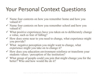 Your Personal Context Questions 
 Name four contexts on how you remember home and how you 
Global Learning Framework© Copyright 2009 Richard C. Close, No version can be reproduced in any format. 
valued it? 
 Name four contexts on how you remember school and how you 
valued it? 
 What positive experiences have you taken on to deliberately change 
a value, such as fear of falling? 
 How does some near to you need to change, what experience might 
you provide? 
 What negative perception you might want to change, what 
experience might you take on to change it? 
 How does you education environment reinforce or transform your 
students values / perception of the institution? 
 What group of people could you join that might change you for the 
better? Who and how would the do it? 
 