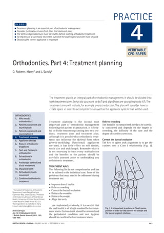 BRITISH DENTAL JOURNAL VOLUME 195 NO. 12 DECEMBER 20 2003 683
PRACTICE
Orthodontics. Part 4: Treatment planning
D. Roberts-Harry1 and J. Sandy2
The treatment plan is an integral part of orthodontic management. It should be divided into
both treatment aims (what do you want to do?) and plan (how are you going to do it?). The
treatment aims will include, for example overjet reduction. The plan will consider how to
create space in order to accomplish this as well as the appliance system that will be used.
1*Consultant Orthodontist, Orthodontic
Department, Leeds Dental Institute,
Clarendon Way, Leeds LS2 9LU; 2Professor
in Orthodontics, Division of Child Dental
Health, University of Bristol Dental School,
Lower Maudlin Street, Bristol BS1 2LY
*Correspondence to: D. Roberts-Harry
E-mail: robertsharry@btinternet.com
Refereed Paper
doi:10.1038/sj.bdj.4810820
© British Dental Journal 2003; 195:
683–685
● Treatment planning is an essential part of orthodontic management
● Consider the treatment aims first, then the treatment plan
● The teeth and periodontium must be healthy before starting orthodontic treatment
● To help ensure a successful treatment outcome the oral hygiene and diet must be good
● Choosing the correct appliance is important
I N B R I E F
Treatment planning is the second most
important part of orthodontic management
following the patient examination. It is help-
ful to divide treatment planning into two sec-
tions, treatment aims and treatment plan.
Although it is possible that orthodontic treat-
ment can influence the skeletal form when
growth-modifying (functional) appliances
are used, it has little effect on soft tissues,
tooth size and arch length. Remember that it
is not necessary to treat every malocclusion
and the benefits to the patient should be
carefully assessed prior to undertaking any
orthodontic treatment.
TREATMENT AIMS
The following list is not comprehensive and has
to be tailored to the individual case. Some of the
problems that may need to be addressed during
treatment are:
• Improve dental health
• Relieve crowding
• Correct the buccal occlusion
• Reduce the overbite
• Reduce the overjet
• Align the teeth
As emphasised previously, it is essential that
the oral health is of a high standard before treat-
ment starts. Carious teeth should be restored and
the periodontal condition and oral hygiene
should be excellent before treatment starts.
Relieve crowding
The decision to extract teeth needs to be careful-
ly considered and depends on the degree of
crowding, the difficulty of the case and the
degree of overbite correction.
Correct the buccal occlusion
The key to upper arch alignment is to get the
canines into a Class I relationship (Fig. 1).
4
ORTHODONTICS
1. Who needs
orthodontics?
2. Patient assessment and
examination I
3. Patient assessment and
examination II
4. Treatment planning
5. Appliance choices
6. Risks in orthodontic
treatment
7. Fact and fantasy in
orthodontics
8. Extractions in
orthodontics
9. Anchorage control and
distal movement
10. Impacted teeth
11. Orthodontic tooth
movement
12. Combined orthodontic
treatment
Fig. 1 It is important to achieve a Class I canine
position in order to fully correct the overjet and
the buccal segment relations
VERIFIABLE
CPD PAPER
12p683-685.qxd 13/11/2003 11:02 Page 683
 