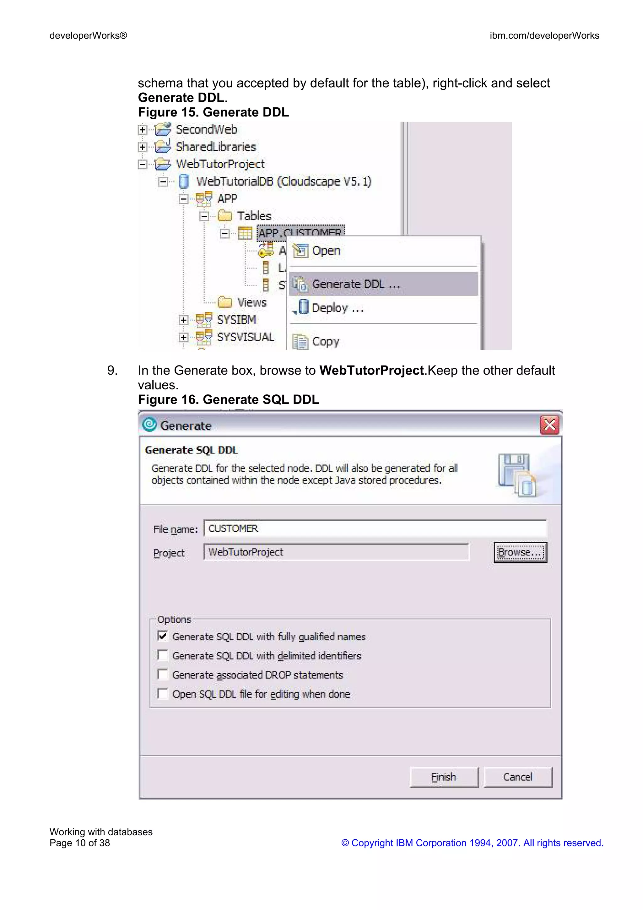 developerWorks®                                                                        ibm.com/developerWorks



                  schema that you accepted by default for the table), right-click and select
                  Generate DDL.
                  Figure 15. Generate DDL




            9.    In the Generate box, browse to WebTutorProject.Keep the other default
                  values.
                  Figure 16. Generate SQL DDL




Working with databases
Page 10 of 38                                         © Copyright IBM Corporation 1994, 2007. All rights reserved.
 