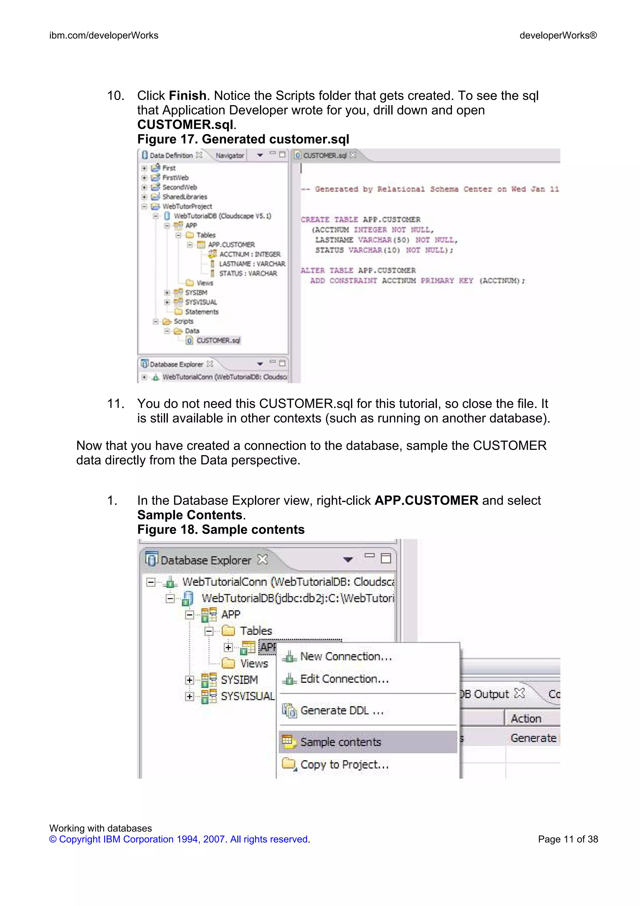 ibm.com/developerWorks                                                                developerWorks®




             10. Click Finish. Notice the Scripts folder that gets created. To see the sql
                 that Application Developer wrote for you, drill down and open
                 CUSTOMER.sql.
                 Figure 17. Generated customer.sql




             11. You do not need this CUSTOMER.sql for this tutorial, so close the file. It
                 is still available in other contexts (such as running on another database).

      Now that you have created a connection to the database, sample the CUSTOMER
      data directly from the Data perspective.


             1.     In the Database Explorer view, right-click APP.CUSTOMER and select
                    Sample Contents.
                    Figure 18. Sample contents




Working with databases
© Copyright IBM Corporation 1994, 2007. All rights reserved.                             Page 11 of 38
 