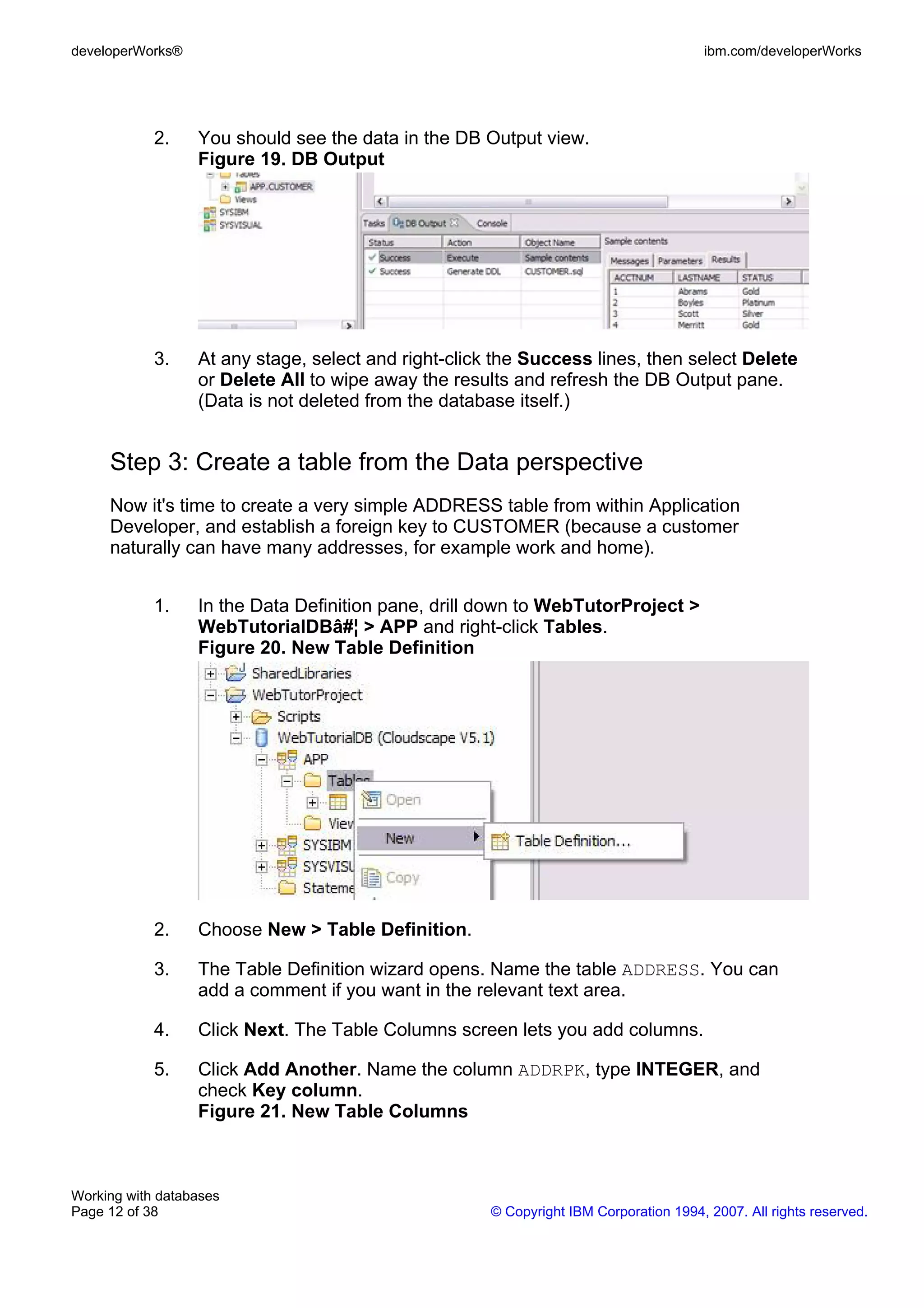 developerWorks®                                                                        ibm.com/developerWorks




            2.    You should see the data in the DB Output view.
                  Figure 19. DB Output




            3.    At any stage, select and right-click the Success lines, then select Delete
                  or Delete All to wipe away the results and refresh the DB Output pane.
                  (Data is not deleted from the database itself.)


     Step 3: Create a table from the Data perspective
     Now it's time to create a very simple ADDRESS table from within Application
     Developer, and establish a foreign key to CUSTOMER (because a customer
     naturally can have many addresses, for example work and home).


            1.    In the Data Definition pane, drill down to WebTutorProject >
                  WebTutorialDBâ#¦ > APP and right-click Tables.
                  Figure 20. New Table Definition




            2.    Choose New > Table Definition.

            3.    The Table Definition wizard opens. Name the table ADDRESS. You can
                  add a comment if you want in the relevant text area.

            4.    Click Next. The Table Columns screen lets you add columns.

            5.    Click Add Another. Name the column ADDRPK, type INTEGER, and
                  check Key column.
                  Figure 21. New Table Columns



Working with databases
Page 12 of 38                                         © Copyright IBM Corporation 1994, 2007. All rights reserved.
 