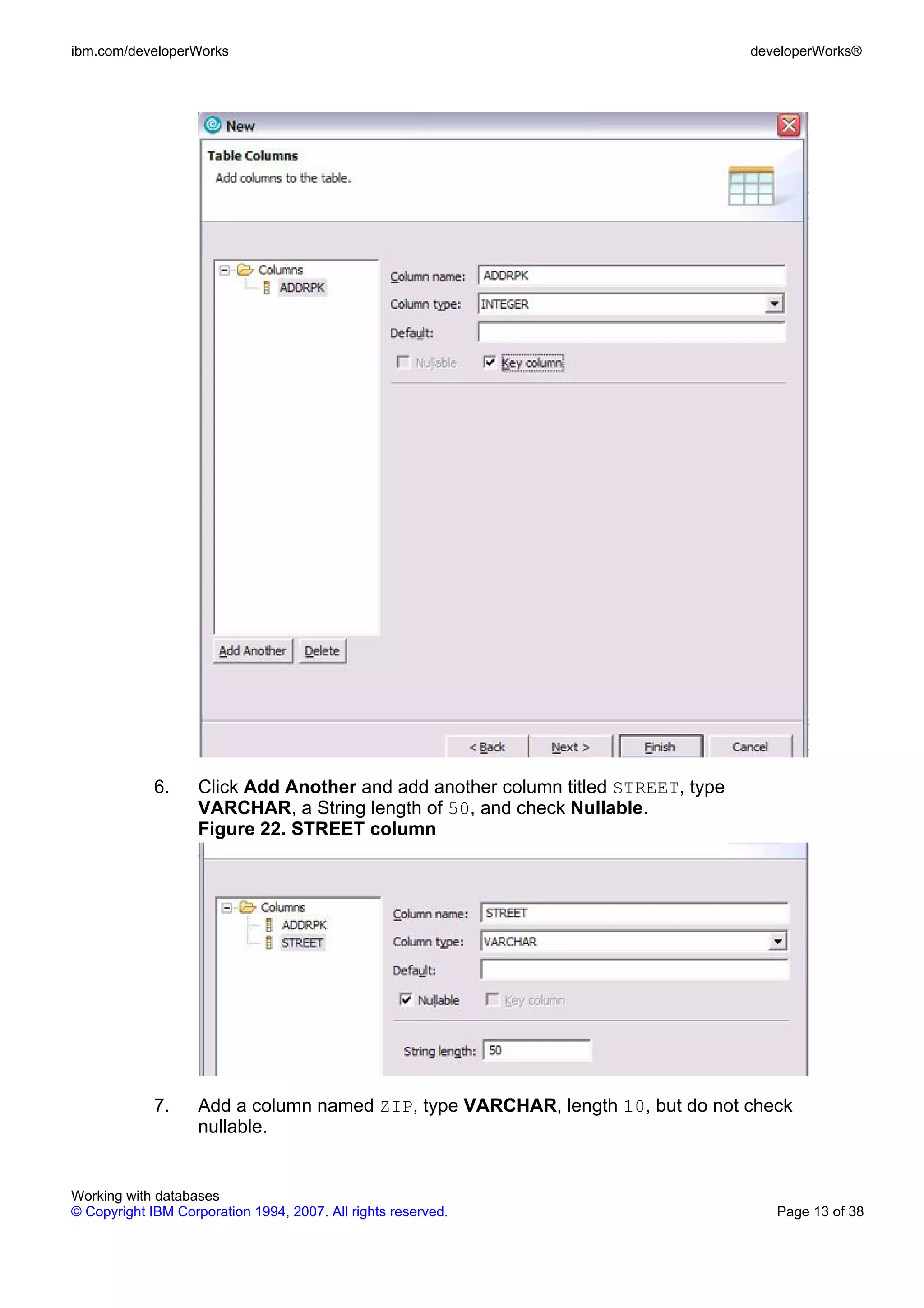 ibm.com/developerWorks                                                             developerWorks®




             6.     Click Add Another and add another column titled STREET, type
                    VARCHAR, a String length of 50, and check Nullable.
                    Figure 22. STREET column




             7.     Add a column named ZIP, type VARCHAR, length 10, but do not check
                    nullable.


Working with databases
© Copyright IBM Corporation 1994, 2007. All rights reserved.                          Page 13 of 38
 